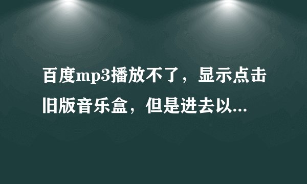 百度mp3播放不了，显示点击旧版音乐盒，但是进去以后也放不出来歌，怎么整啊？？
