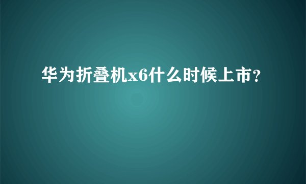华为折叠机x6什么时候上市？