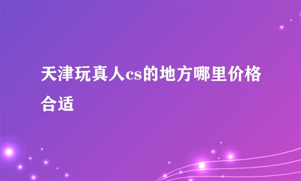 天津玩真人cs的地方哪里价格合适