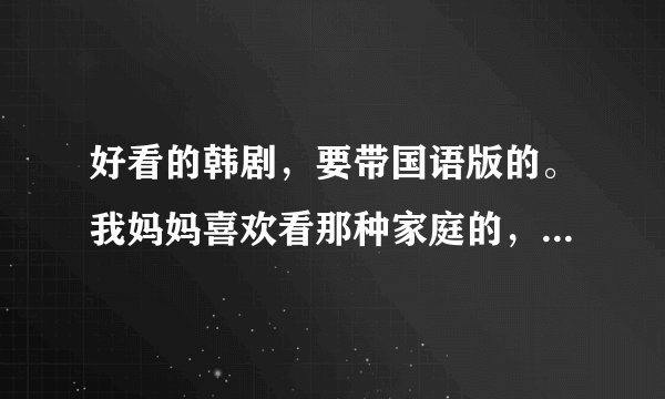 好看的韩剧，要带国语版的。我妈妈喜欢看那种家庭的，希望能推荐几个。一定是国语，最好把地址也给我。。