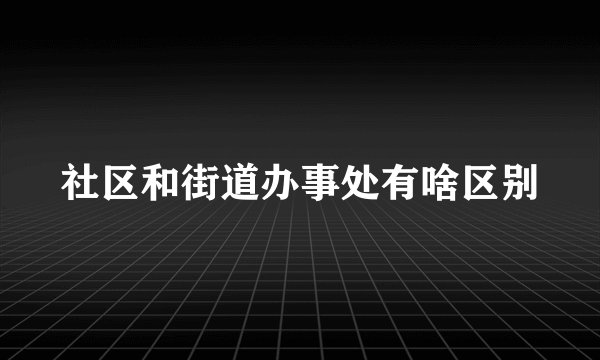 社区和街道办事处有啥区别