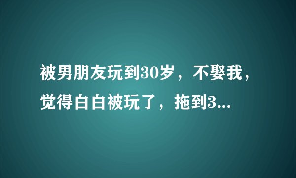 被男朋友玩到30岁，不娶我，觉得白白被玩了，拖到30岁，憋气怎么办？