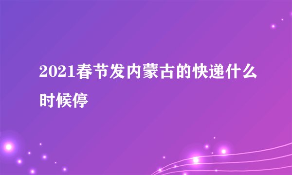 2021春节发内蒙古的快递什么时候停