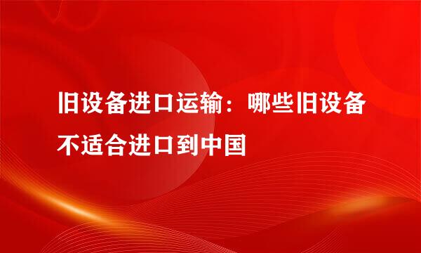 旧设备进口运输：哪些旧设备不适合进口到中国