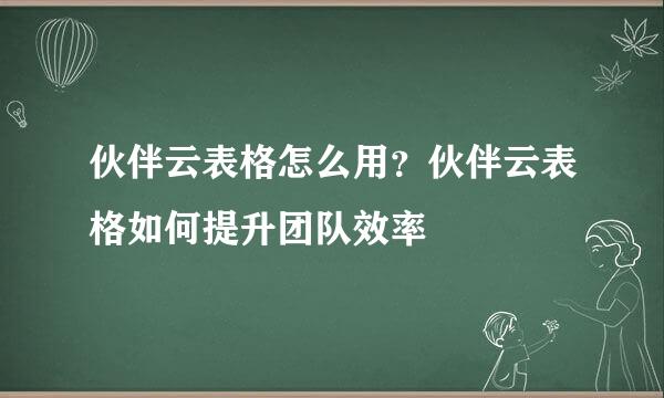 伙伴云表格怎么用?伙伴云表格如何提升团队效率