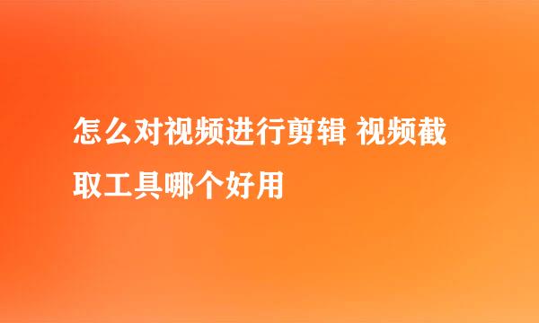 怎么对视频进行剪辑 视频截取工具哪个好用