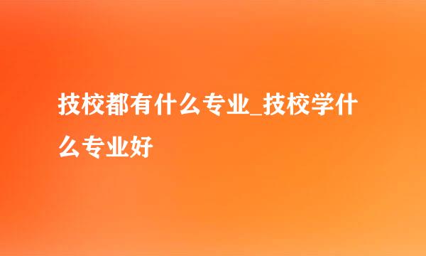 技校都有什么专业_技校学什么专业好