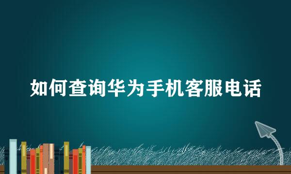如何查询华为手机客服电话