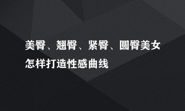 美臀、翘臀、紧臀、圆臀美女怎样打造性感曲线