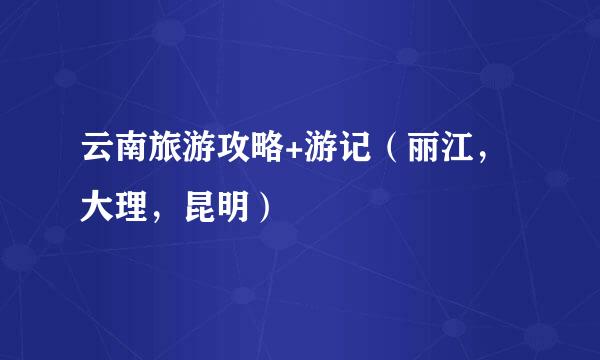 云南旅游攻略+游记（丽江，大理，昆明）