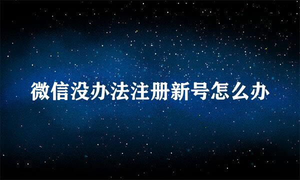 微信没办法注册新号怎么办