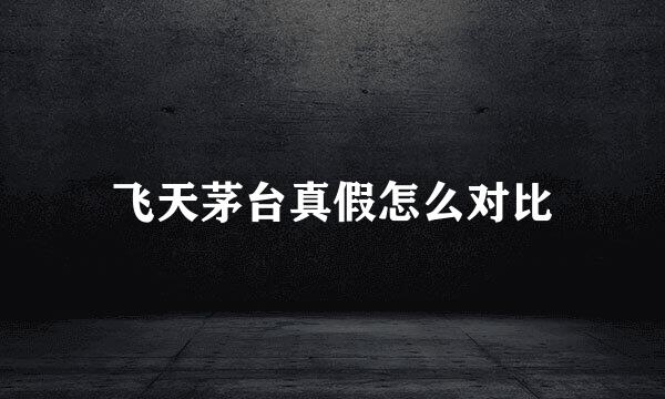 飞天茅台真假怎么对比