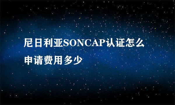 尼日利亚SONCAP认证怎么申请费用多少