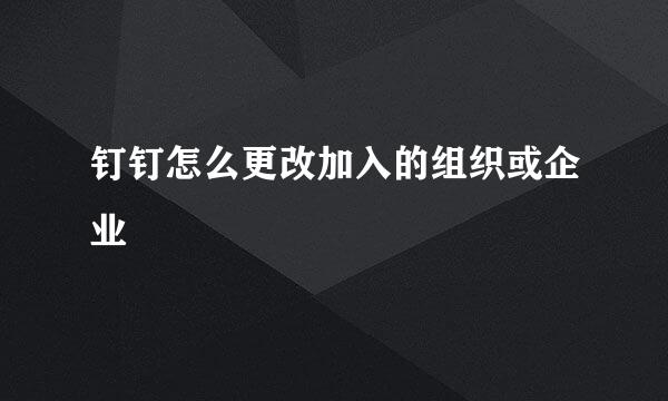 钉钉怎么更改加入的组织或企业
