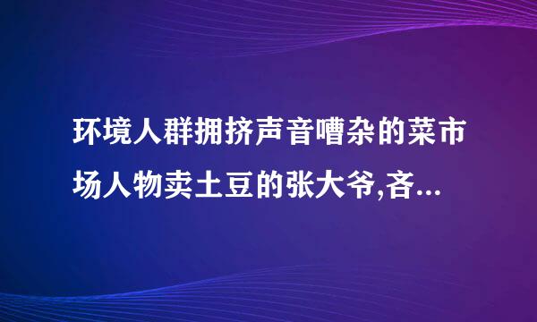 环境人群拥挤声音嘈杂的菜市场人物卖土豆的张大爷,吝啬的铃声,根据提供的环境展开合理的想象创编故事