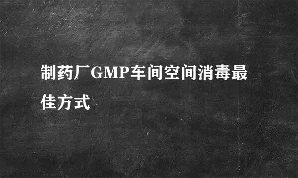 制药厂GMP车间空间消毒最佳方式