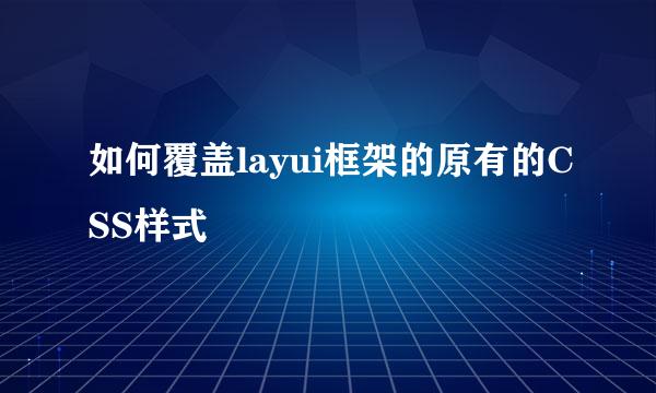 如何覆盖layui框架的原有的CSS样式