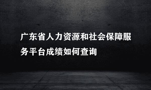广东省人力资源和社会保障服务平台成绩如何查询