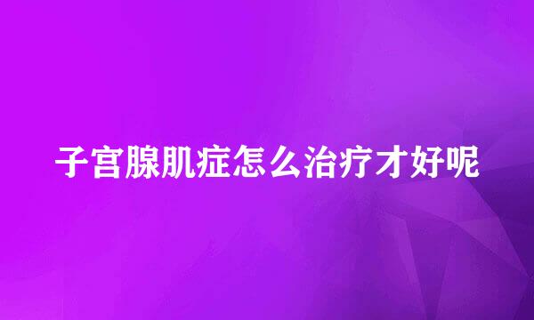 子宫腺肌症怎么治疗才好呢