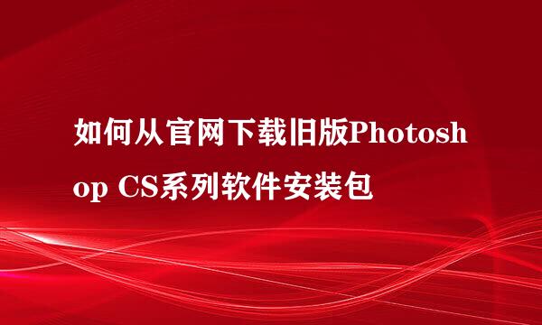 如何从官网下载旧版Photoshop CS系列软件安装包