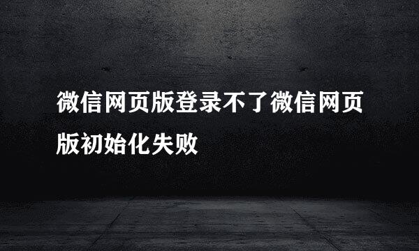 微信网页版登录不了微信网页版初始化失败