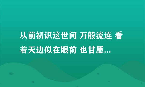 从前初识这世间 万般流连 看着天边似在眼前 也甘愿赴汤蹈火去走它一遍。 是什么歌