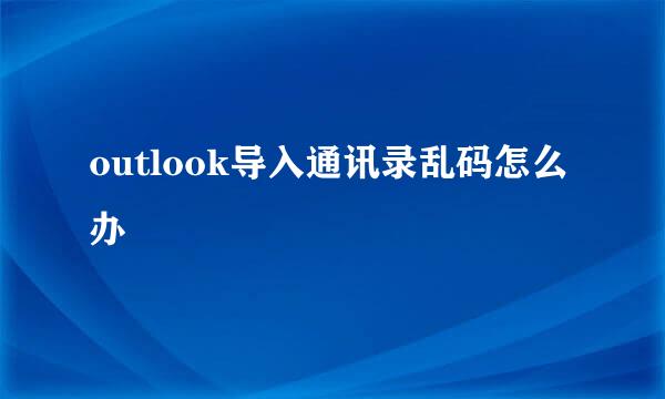 outlook导入通讯录乱码怎么办