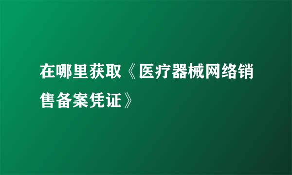 在哪里获取《医疗器械网络销售备案凭证》