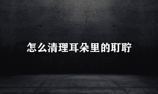 怎么清理耳朵里的耵聍