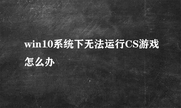 win10系统下无法运行CS游戏怎么办
