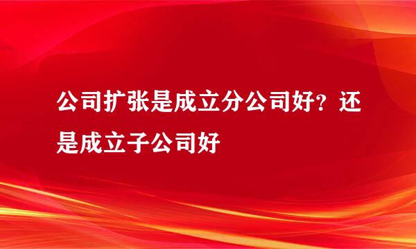 公司扩张是成立分公司好？还是成立子公司好
