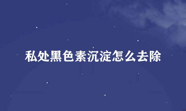 私处黑色素沉淀怎么去除