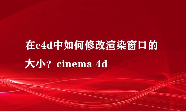在c4d中如何修改渲染窗口的大小？cinema 4d