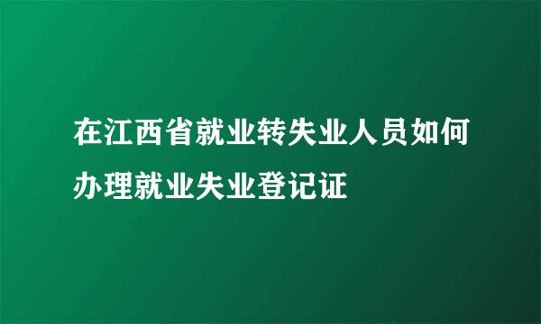 在江西省就业转失业人员如何办理就业失业登记证
