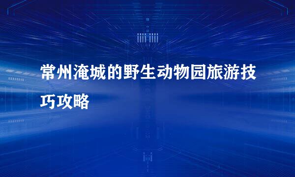常州淹城的野生动物园旅游技巧攻略