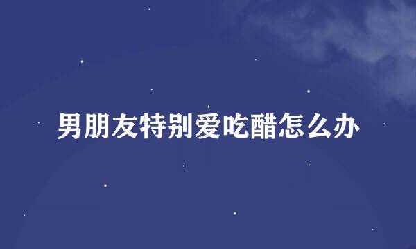 男朋友特别爱吃醋怎么办