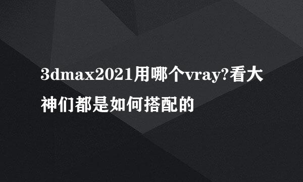 3dmax2021用哪个vray?看大神们都是如何搭配的