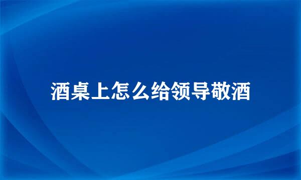 酒桌上怎么给领导敬酒