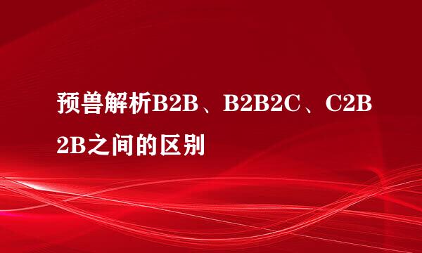 预兽解析B2B、B2B2C、C2B2B之间的区别