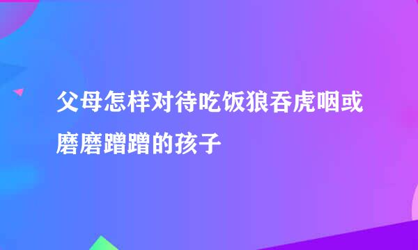 父母怎样对待吃饭狼吞虎咽或磨磨蹭蹭的孩子