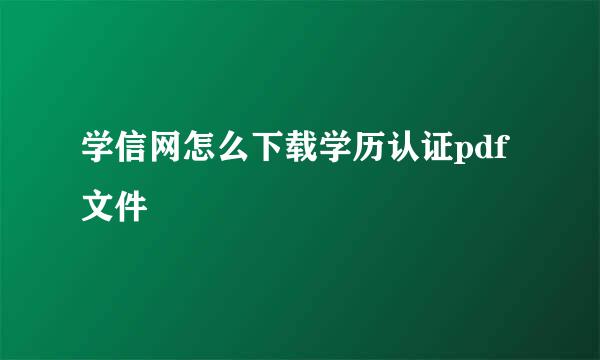 学信网怎么下载学历认证pdf文件