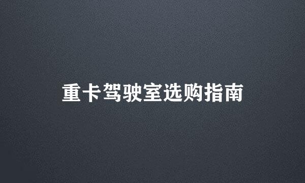 重卡驾驶室选购指南