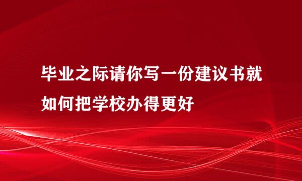 毕业之际请你写一份建议书就如何把学校办得更好