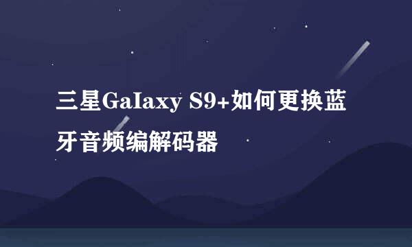 三星GaIaxy S9+如何更换蓝牙音频编解码器