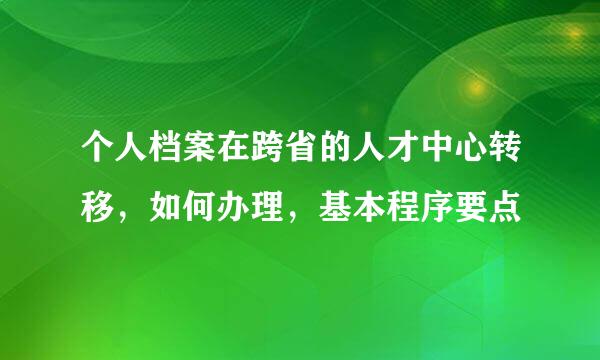 个人档案在跨省的人才中心转移，如何办理，基本程序要点