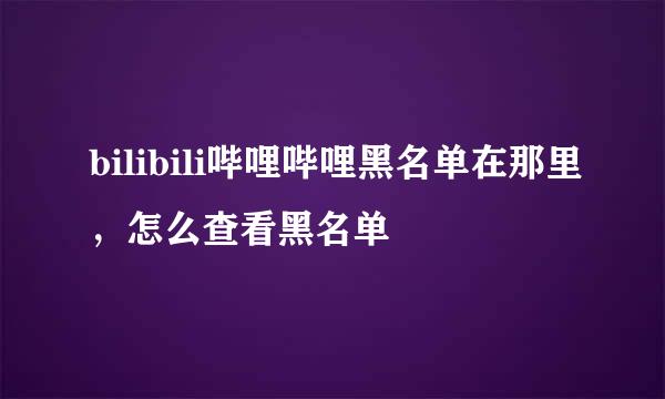 bilibili哔哩哔哩黑名单在那里，怎么查看黑名单