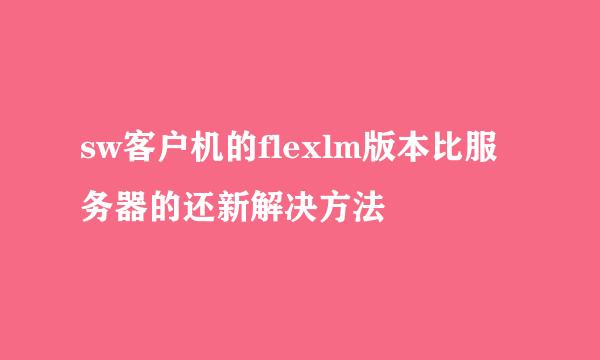 sw客户机的flexlm版本比服务器的还新解决方法