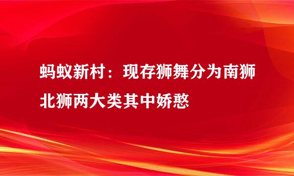 蚂蚁新村：现存狮舞分为南狮北狮两大类其中娇憨