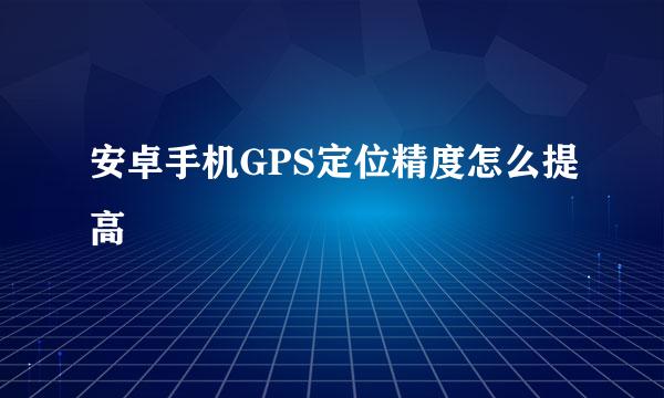 安卓手机GPS定位精度怎么提高
