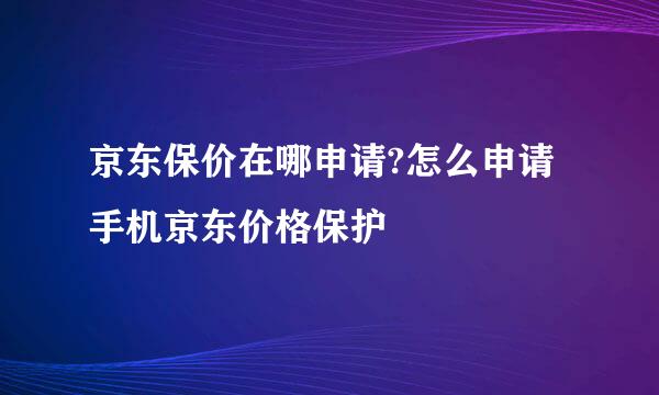 京东保价在哪申请?怎么申请手机京东价格保护